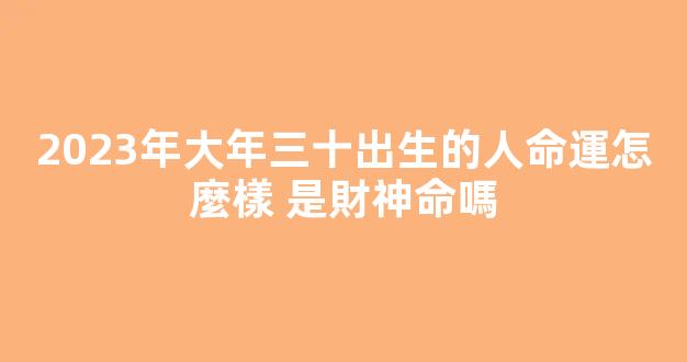 2023年大年三十出生的人命運怎麼樣 是財神命嗎